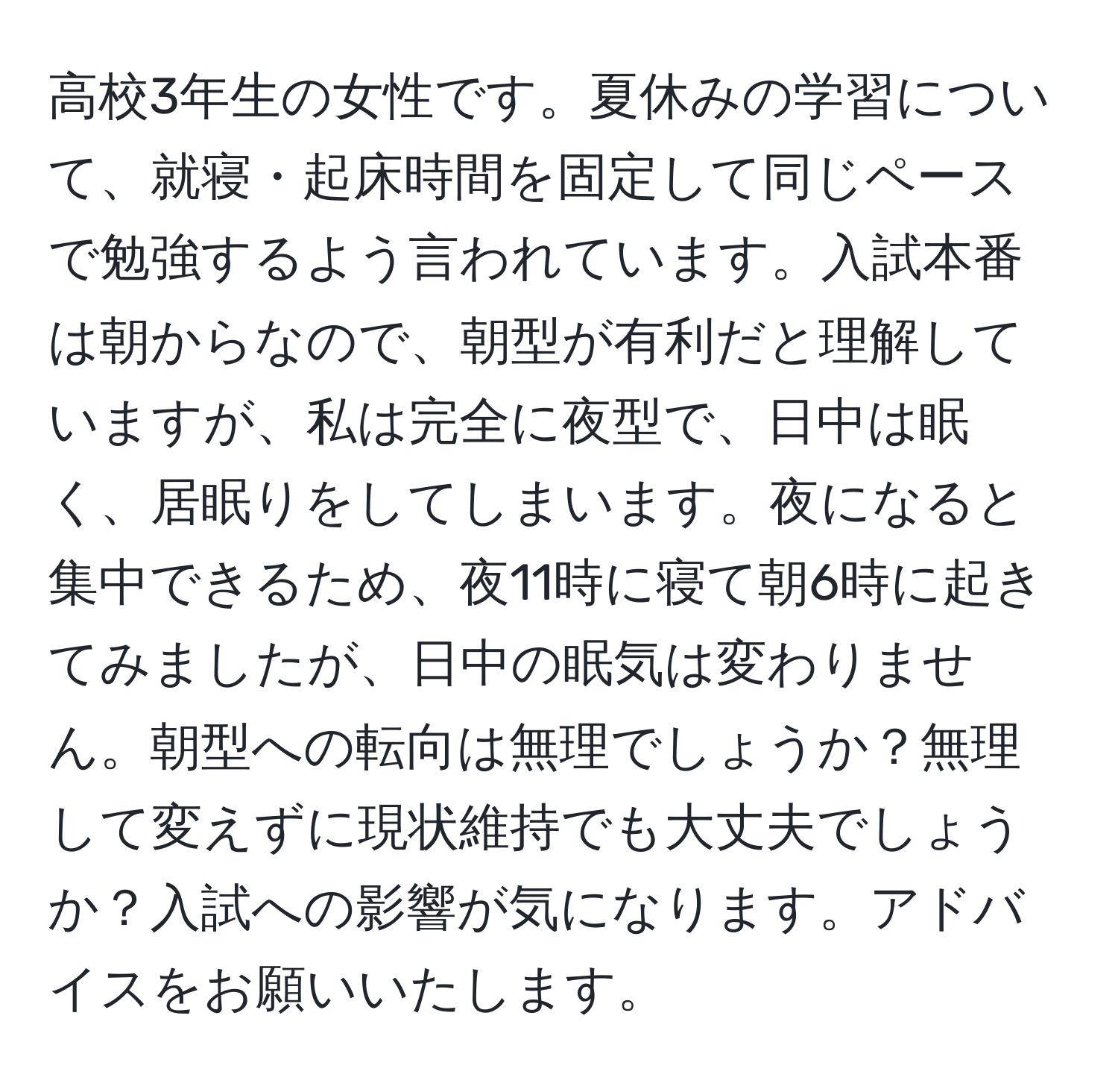 高校3年生の女性です。夏休みの学習について、就寝・起床時間を固定して同じペースで勉強するよう言われています。入試本番は朝からなので、朝型が有利だと理解していますが、私は完全に夜型で、日中は眠く、居眠りをしてしまいます。夜になると集中できるため、夜11時に寝て朝6時に起きてみましたが、日中の眠気は変わりません。朝型への転向は無理でしょうか？無理して変えずに現状維持でも大丈夫でしょうか？入試への影響が気になります。アドバイスをお願いいたします。