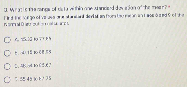 What is the range of data within one standard deviation of the mean? *
Find the range of values one standard deviation from the mean on lines 8 and 9 of the
Normal Distribution calculator.
A. 45.32 to 77.85
B. 50.15 to 88.98
C. 48.54 to 85.67
D. 55.45 to 87.75