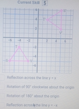 Current Skill $
Reflection across the line y=x
Rotation of 90° clockwise about the origin
Rotation of 180° about the origin
Reflection acros the line y=-x