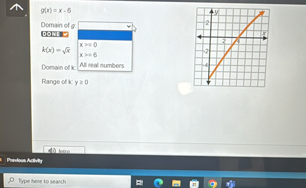 g(x)=x-6
Domain of g : 
DONE
x>=0
k(x)=sqrt(x)
x>=6
Domain of k : All real numbers 
Range of k : y≥ 0
Intro 
Previous Activity 
Type here to search