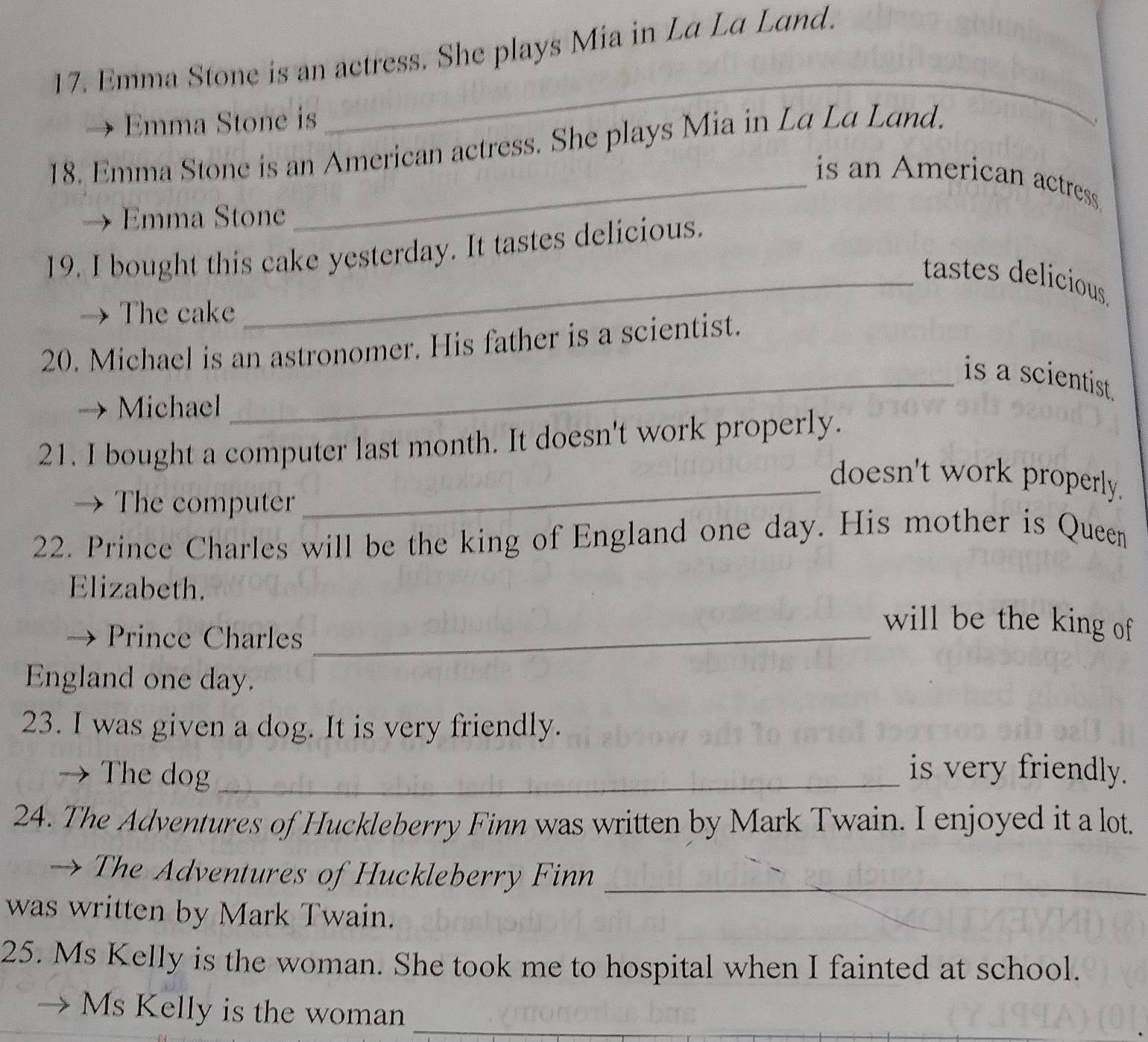 Emma Stone is an actress. She plays Mia in La La Land. 
Emma Stone is 
_ 
18. Emma Stone is an American actress. She plays Mia in La La Land. 
_is an American actress. 
Emma Stone 
19. I bought this cake yesterday. It tastes delicious. 
_tastes delicious 
→ The cake 
20. Michael is an astronomer. His father is a scientist. 
_is a scientist. 
Michael 
21. I bought a computer last month. It doesn't work properly. 
_doesn't work properly. 
The computer 
22. Prince Charles will be the king of England one day. His mother is Queen 
Elizabeth. 
Prince Charles_ 
will be the king of 
England one day. 
23. I was given a dog. It is very friendly. 
The dog _is very friendly. 
24. The Adventures of Huckleberry Finn was written by Mark Twain. I enjoyed it a lot. 
→ The Adventures of Huckleberry Finn_ 
was written by Mark Twain. 
25. Ms Kelly is the woman. She took me to hospital when I fainted at school. 
_ 
Ms Kelly is the woman_
