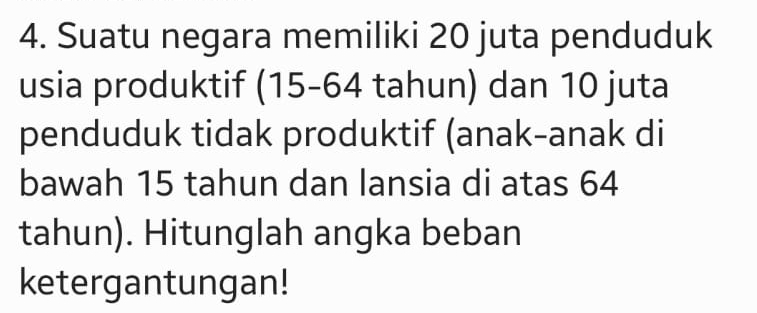 Suatu negara memiliki 20 juta penduduk 
usia produktif (15-64 tahun) dan 10 juta 
penduduk tidak produktif (anak-anak di 
bawah 15 tahun dan lansia di atas 64
tahun). Hitunglah angka beban 
ketergantungan!