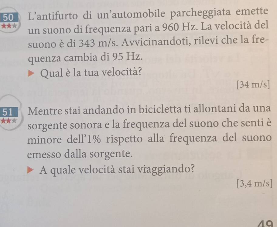 L'antifurto di un'automobile parcheggiata emette 
★★★ un suono di frequenza pari a 960 Hz. La velocità del 
suono è di 343 m/s. Avvicinandoti, rilevi che la fre- 
quenza cambia di 95 Hz. 
Qual è la tua velocità? 
[ 34 m/s ] 
51 Mentre stai andando in bicicletta ti allontani da una 
sorgente sonora e la frequenza del suono che senti è 
minore dell' 1% rispetto alla frequenza del suono 
emesso dalla sorgente. 
A quale velocità stai viaggiando? 
[ 3,4 m/s ]
40