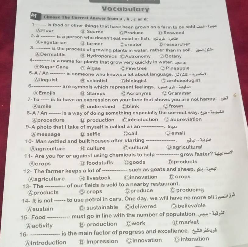 Vocabulary
Choose The Correct Answer from a , b , c or d:
1_ is food or other things that have been grown on a farm to be sold.a -ed
ⒶFlour Ⓑ Source ⒸProduce Ⓓ Seaweed
2-A _is a person who doesn't eat meat or fish. ew
Ⓐvegetarian ⑧ farmer Ccreator researcher
3-_ is the process of growing plants in water, rather than in soil.
ⒶDermatitis B Hydroponics ⒸAstronomy Botany
4-_ is a name for plants that grow very quickly in water. __
ⒶSugar Cane Ⓑ Algae ⒸPine tree Ⓓ Pineapple
5-A / An _is someone who knows a lot about language. n
Ⓐlinguist ⑬ scientist ◎biologist D archaeologist
6-_ are symbols which represent feelings. g i
ⒶEmojis B Stamps ⒸAcronyms Grammar
7-To ----- is to have an expression on your face that shows you are not happy. 
Ⓐsmile B understand Ⓒblink Ⓓ frown
8-A / An ------- is a way of doing something especially the correct way. Égla dga
Aprocedure Ⓑ production ◎introduction D abbreviation
9-A photo that I take of myself is called a / an _ la lun à
Amessage Ⓑ selfie Ⓒcall Ⓓ email
10- Man settled and built houses after starting _. jgā y 2yà gi]1
Aagriculture B culture Ccultural Ⓓagricultural
11- Are you for or against using chemicals to help _grow faster? w d
Acrops B foodstuffs Cgoods Ⓓ products
12- The farmer keeps a lot of _such as goats and sheep. -T
Aagriculture ⑬ livestock Cinnovation D crops
13- The _of our fields is sold to a nearby restaurant.
Aproducts Ⓑcrops Cproduce Dproducing
14- It is not ------ to use petrol in cars. One day, we will have no more oil.i
Ⓐsustain B sustainable Ⓒdelivered Ⓓ believable
15- Food _must go in line with the number of population. yu-a 
Ⓐactivity Ⓑ production Ⓒwork Dmarket
16- _is the main factor of progress and excellence. t 
AIntroduction Ⓑ Impression ⒸInnovation Ⓓ Intonation