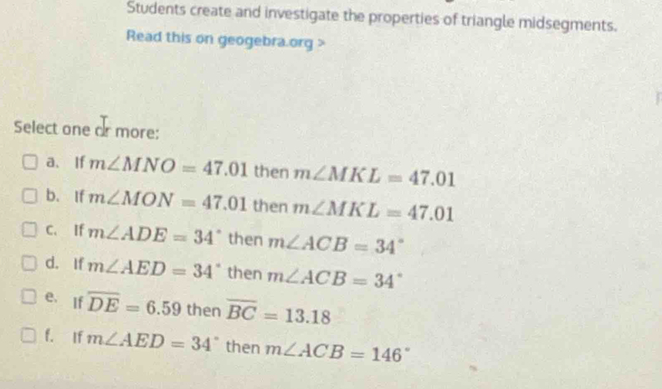 Students create and investigate the properties of triangle midsegments.
Read this on geogebra.org >
Select one ar more:
a、If m∠ MNO=47.01 then m∠ MKL=47.01
b. If m∠ MON=47.01 then m∠ MKL=47.01
C. If m∠ ADE=34° then m∠ ACB=34°
d. If m∠ AED=34° then m∠ ACB=34°
e. If overline DE=6.59 then overline BC=13.18
f. If m∠ AED=34^((circ)^| then m∠ ACB=146^circ)