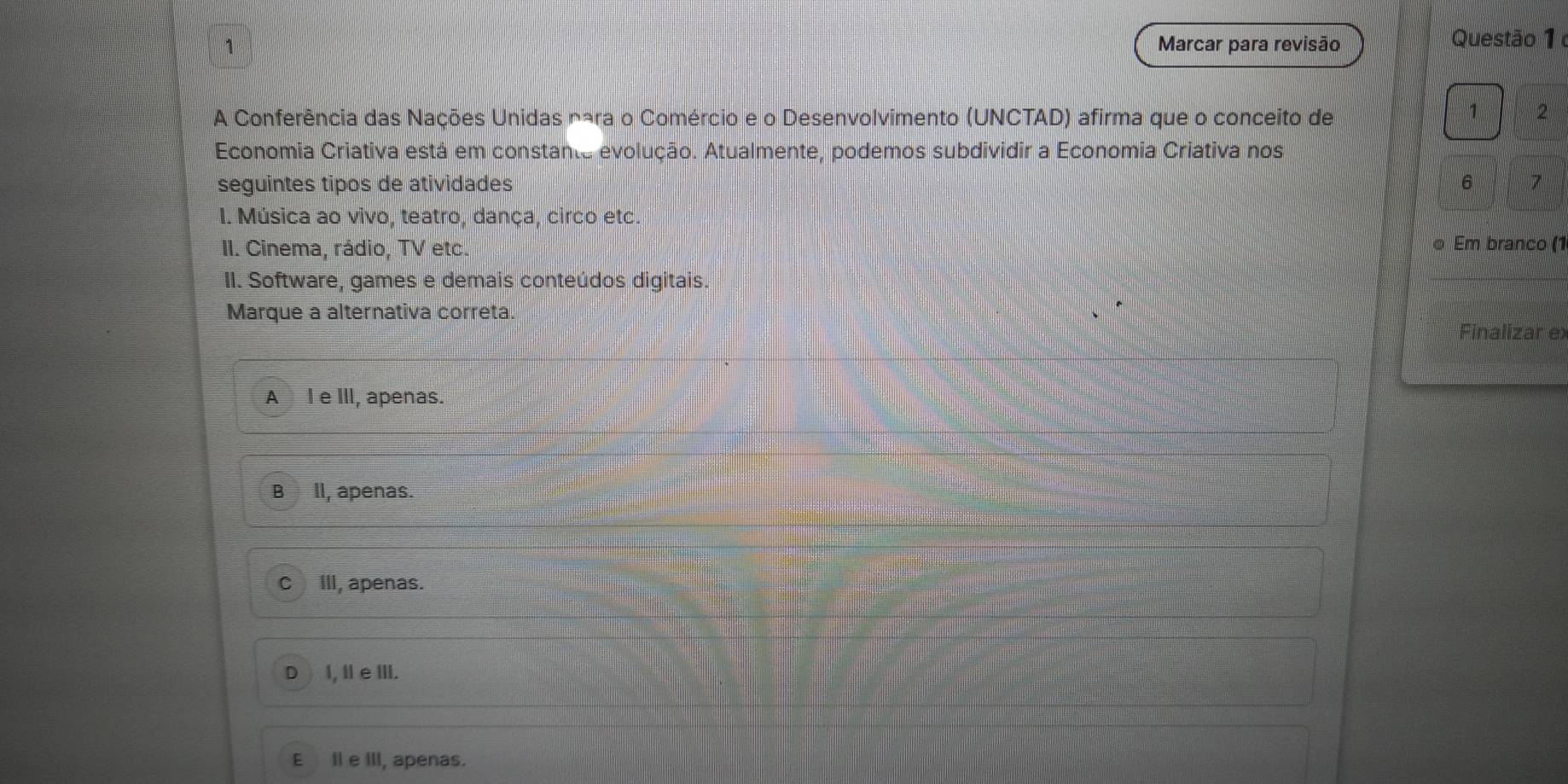 Marcar para revisão Questão 1 
A Conferência das Nações Unidas nára o Comércio e o Desenvolvimento (UNCTAD) afirma que o conceito de
1 2
* Economia Criativa está em constante evolução. Atualmente, podemos subdividir a Economia Criativa nos
seguintes tipos de atividades 6 7
I. Música ao vivo, teatro, dança, circo etc
II. Cinema, rádio, TV etc. o Em branco (1
II. Software, games e demais conteúdos digitais.
Marque a alternativa correta.
Finalizar ex
A l e III, apenas.
B Il, apenas.
cIlI, apenas.
D I, II e III.
E Il e III, apenas.