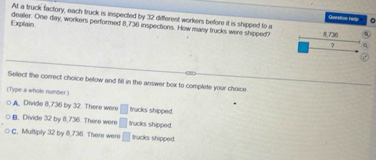 At a truck factory, each truck is inspected by 32 different workers before it is shipped to a
Question Hetp 。
Explain.
dealer. One day, workers performed 8,736 inspections. How many trucks were shipped? 8,736
?
Select the correct choice below and fill in the answer box to complete your choice
(Type a whole number.)
A. Divide 8,736 by 32. There were □ trucks shipped.
B, Divide 32 by 8,736. There were □ trucks shipped.
c, Multiply 32 by 8,736. There were □ trucks shipped.