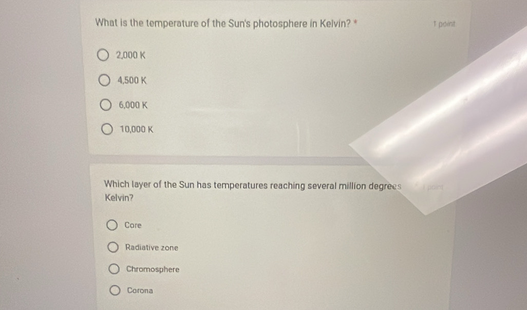 What is the temperature of the Sun's photosphere in Kelvin? * 1 point
2,000 K
4,500 K
6,000 K
10,000 K
Which layer of the Sun has temperatures reaching several million degrees
Kelvin?
Core
Radiative zone
Chromosphere
Corona