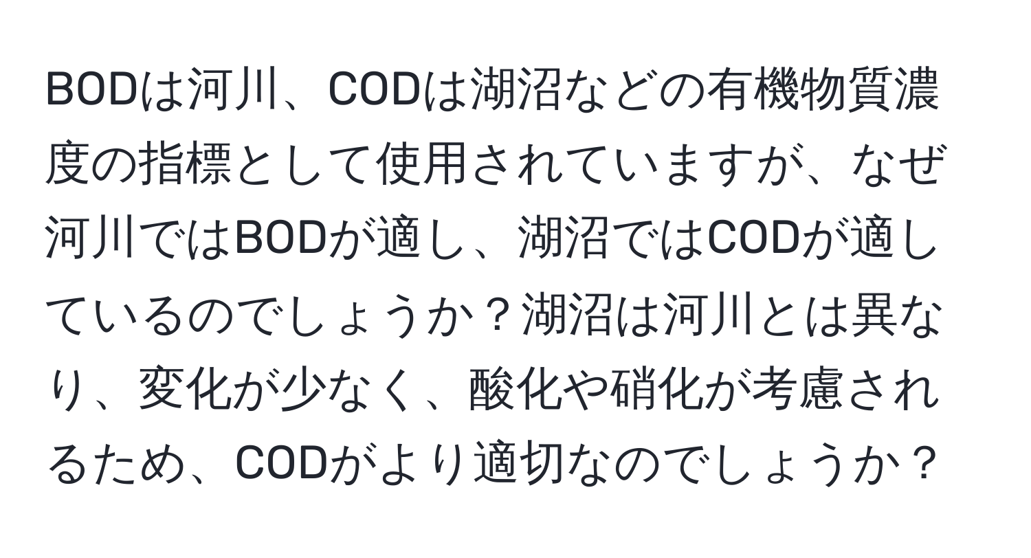 BODは河川、CODは湖沼などの有機物質濃度の指標として使用されていますが、なぜ河川ではBODが適し、湖沼ではCODが適しているのでしょうか？湖沼は河川とは異なり、変化が少なく、酸化や硝化が考慮されるため、CODがより適切なのでしょうか？