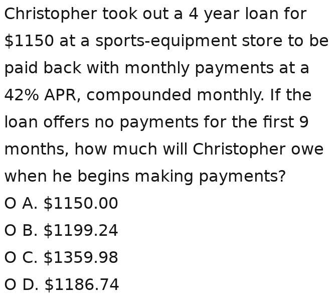 Christopher took out a 4 year loan for
$1150 at a sports-equipment store to be
paid back with monthly payments at a
42% APR, compounded monthly. If the
loan offers no payments for the first 9
months, how much will Christopher owe
when he begins making payments?
A. $1150.00
B. $1199.24
C. $1359.98
D. $1186.74