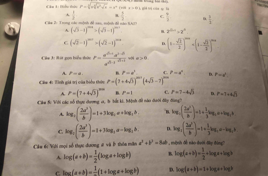 N(3 diểm trong bài thi).
Câu 1: Biểu thức P=sqrt[3](xsqrt [5]x^2sqrt x)=x^(alpha) (với x>0) ,giá trị của ā là
A.  1/2 .  5/2 . C.  9/2 .
B.
D.  3/2 .
Câu 2: Trong các mệnh đề sau, mệnh đề nào SAI?
A. (sqrt(3)-1)^2018>(sqrt(3)-1)^2017.
B. 2^(sqrt(2)+1)>2^(sqrt(3)).
C. (sqrt(2)-1)^2017>(sqrt(2)-1)^2018.
D. (1- sqrt(2)/2 )^2019
Câu 3: Rút gọn biểu thức P= (a^(sqrt(3)+1)· a^(2-sqrt(3)))/a^(sqrt(2)-2)  với a>0.
A. P=a. B. P=a^3. C. P=a^4. D. P=a^5.
Câu 4: Tính giá trị của biểu thức P=(7+4sqrt(3))^2017(4sqrt(3)-7)^2016
A. P=(7+4sqrt(3))^2016 B. P=1 C. P=7-4sqrt(3) D. P=7+4sqrt(3)
Câu 5: Với các số thực dương a, b bắt kì. Mệnh đề nào dưới đây đúng?
A. log _2( 2a^3/b )=1+3log _2a+log _2b. *B. log _2( 2a^3/b )=1+ 1/3 log _2a+log _2b.
C. log _2( 2a^3/b )=1+3log _2a-log _2b. D. log _2( 2a^3/b )=1+ 1/3 log _2a-log _2b.
Câu 6: Với mọi số thực dương # và b thỏa mãn a^2+b^2=8ab , mệnh đề nào dưới đây đúng?
A. log (a+b)= 1/2 (log a+log b)
B. log (a+b)= 1/2 +log a+log b
C. log (a+b)= 1/2 (1+log a+log b) D. log (a+b)=1+log a+log b