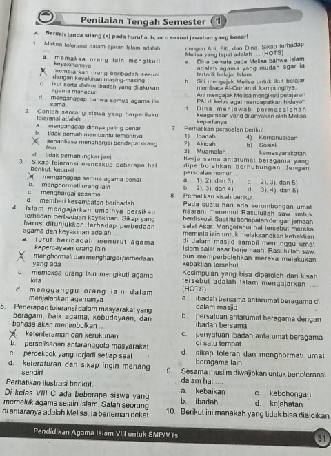 Penilaian Tengah Semester (1
A. Berilah tanda silang (x) pada huruf a, b, or c sesuai jawaban yang benar!
1. Makna toleransi dalam ajaran Islam adalah dengan Ani, Siti, dan Dina. Sikap terhadap
Melisa yang tepat adalah .... (HOTS)
a memaksa orang lain mengikut a. Dina berkata pada Melisa bahwa Islam
keyakinannya
membiarkan orang beribadah sesua tertarik belajar Islam adalah agama yang mudah agar ia
dengan keyakinan masing-masing b. Sili mengajak Melisa untuk ikut belajar
c. ikul serta dalam ibadah yang dilakukan membaca Al-Qur'an di kampungnya
agama manapun
d. menganggap bahwa semua agama itu c. Ani mengajak Melisa mengikuti pelajaran
sama PAI di kelas agar mendapatkan hidayah
2. Conloh seorang siswa yang berperilak d Dina menjawab permasalahan
toleransi adalah keagamaan yang ditanyakan oleh Melisa
kepadanya
a menganggap dirinya paling benar 7 Perhatikan persoalan berikut.
b. tidak pemah membantu femannya 1) Ibadah 4) Kemanusiaan
senantiasa menghargai pendapat orang 2) Akidah 5) Sosial kemasyarakatan
d. tidak pemah ingkai janji Iain
3) Muamalah
Kerja sama antarumal beragama yang
3. Sikap toleransi mencakup beberapa ha diperbölehkan berhübungan dengan
berikut, kecuali persoalan nomor
menganggap semua agama benai a. 1). 2), dan 3)
b. menghormati orang lain b. 2), 3), dan 4) c 2), 3), dan 5)
c menghargai sesama 8. Perhatikan kisah berikut d 3). 4), dan 5)
Pada sualu hari ada serombongan umat
d memberi kesempatan beribadah nasrani menemui Rasulullah saw. untuk
4. Islam mengajarkan umatnya bersikap berdiskusi. Saal itu bertepatan dengan jemaah
terhadap perbedaan keyakinan. Sikap yang salat Asar Mengetahui hal tersebut mereka
harus ditunjukkan terhadap perbedaan meminta izin untuk melaksanakan kebaktian
agama dan keyakinan adalah di dalam masjid sambil menunggu umat
a. turut beribadah menurut agama Islam salat asar berjemaah. Rasuluilah saw.
kepercayaan orang lain
menghormati dan menghargai perbedaan pun memperbölehkan mereka meläkukan
yang ada kebaktian tersebut
c memaksa orang lain mengikuti agama Kesimpulan yang bisa diperoleh dari kisah
kita (HO1S) tersebut adalah Islam mengajarkan ___
d. mengganggu orang lain dalam a ibadah bersama antarumat beragama di
menjalankan agamanya dalam masjid
5. Penerapan toleransi dalam masyarakat yang b. persatuan antarumat beragama dengan
beragam, baik agama, kebudayaan, dan ibadah bersama
bahasa akan menimbulkan c. penyatuan ibadah antarumat beragama
ketenteraman dan kerukunan
b  perselisahan antaranggota masyarakat di satu tempat
c. percekcok yang terjadi setiap saat d. sikap toleran dan menghormati umat
beragama lain
d. keteraturan dan sikap ingin menang 9. Sesama muslim diwajibkan untuk bertoleransi
sendiri
dalam hal ....
Perhatikan ilustrasi berikut. a. kebaikan c. kebohongan
Di kelas VIII C ada beberapa siswa yang b. ibadah d. kejahatan
memeluk agama selain Islam. Salah seorang
di antaranya adalah Melisa. la berteman dekat 10. Berikut ini manakah yang tidak bisa diajdikan
Pendidikan Agama Islam VIII untuk SMP/MTs
31