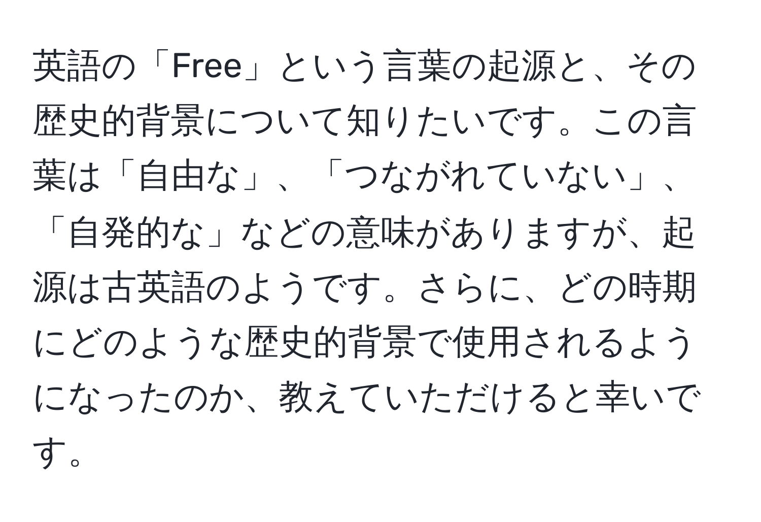 英語の「Free」という言葉の起源と、その歴史的背景について知りたいです。この言葉は「自由な」、「つながれていない」、「自発的な」などの意味がありますが、起源は古英語のようです。さらに、どの時期にどのような歴史的背景で使用されるようになったのか、教えていただけると幸いです。