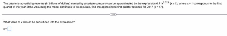 The quarterly advertising revenue (in billions of dollars) earned by a certain company can be approximated by the expression f .71x^(0.529)(x≥ 1) , where x=1 corresponds to the first
quarter of the year 2013. Assuming the model continues to be accurate, find the approximate first quarter revenue for 2017 (x=17)
What value of x should be substituted into the expression?
x=□