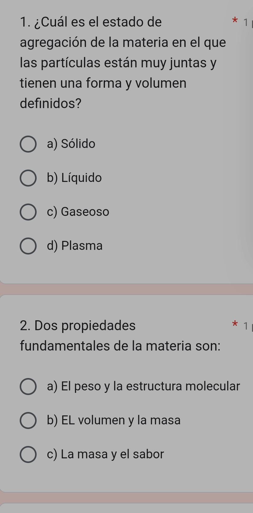 ¿Cuál es el estado de 1
agregación de la materia en el que
las partículas están muy juntas y
tienen una forma y volumen
definidos?
a) Sólido
b) Líquido
c) Gaseoso
d) Plasma
2. Dos propiedades
* 1
fundamentales de la materia son:
a) El peso y la estructura molecular
b) EL volumen y la masa
c) La masa y el sabor