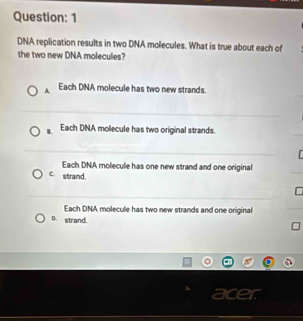 DNA replication results in two DNA molecules. What is true about each of
the two new DNA molecules?
A Each DNA molecule has two new strands.
B. Each DNA molecule has two original strands.
Each DNA molecule has one new strand and one original
C、 strand.
Each DNA molecule has two new strands and one original
D. strand.