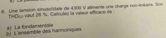 Une tension sinusoïdale de 4300 V alimente une charge non-linéaire. Son 
THD(u) vaut 26 %. Calculez la valeur efficace de : 
aLa fondamentale 
b) L'ensemble des harmoniques