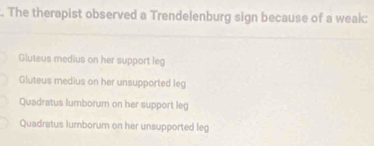 The therapist observed a Trendelenburg sign because of a weak:
Gluteus medius on her support leg
Gluteus medius on her unsupported leg
Quadratus lumborum on her support leg
Quadratus lumborum on her unsupported leg