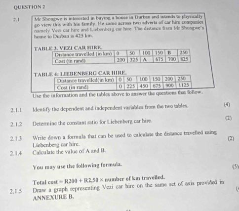 2.1 Mr Shongwe is interested in buying a house in Durban and intends to physically 
go view this with his family. He came across two adverts of car hire companies 
namely Vezi car hire and Liebenberg car hire. The distance from Mr Shoagwe's 
home to Durban is 425 km. 
T 
TABLE 4: LIEBENBERG CAR HIRE. 
Distance travelled(in km) 0 50 100 150 200 250
Cost (in rand) 0 225 450 675 900 1125
Use the information and the tables above to answer the questions that follow. 
2.1.1 Identify the dependent and independent variables from the two tables. (4) 
2.1.2 Determine the constant ratio for Liebenberg car hire. (2) 
2.1.3 Write down a formula that can be used to calculate the distance travelled using 
(2) 
Liebenberg car hire. 
2.1.4 Calculate the value of A and B. 
You may use the following formula. 
(5) 
Total cost =R200+R2,50* number of km travelled. 
2.1.5 Draw a graph representing Vezi car hire on the same set of axis provided in 

ANNEXURE B.