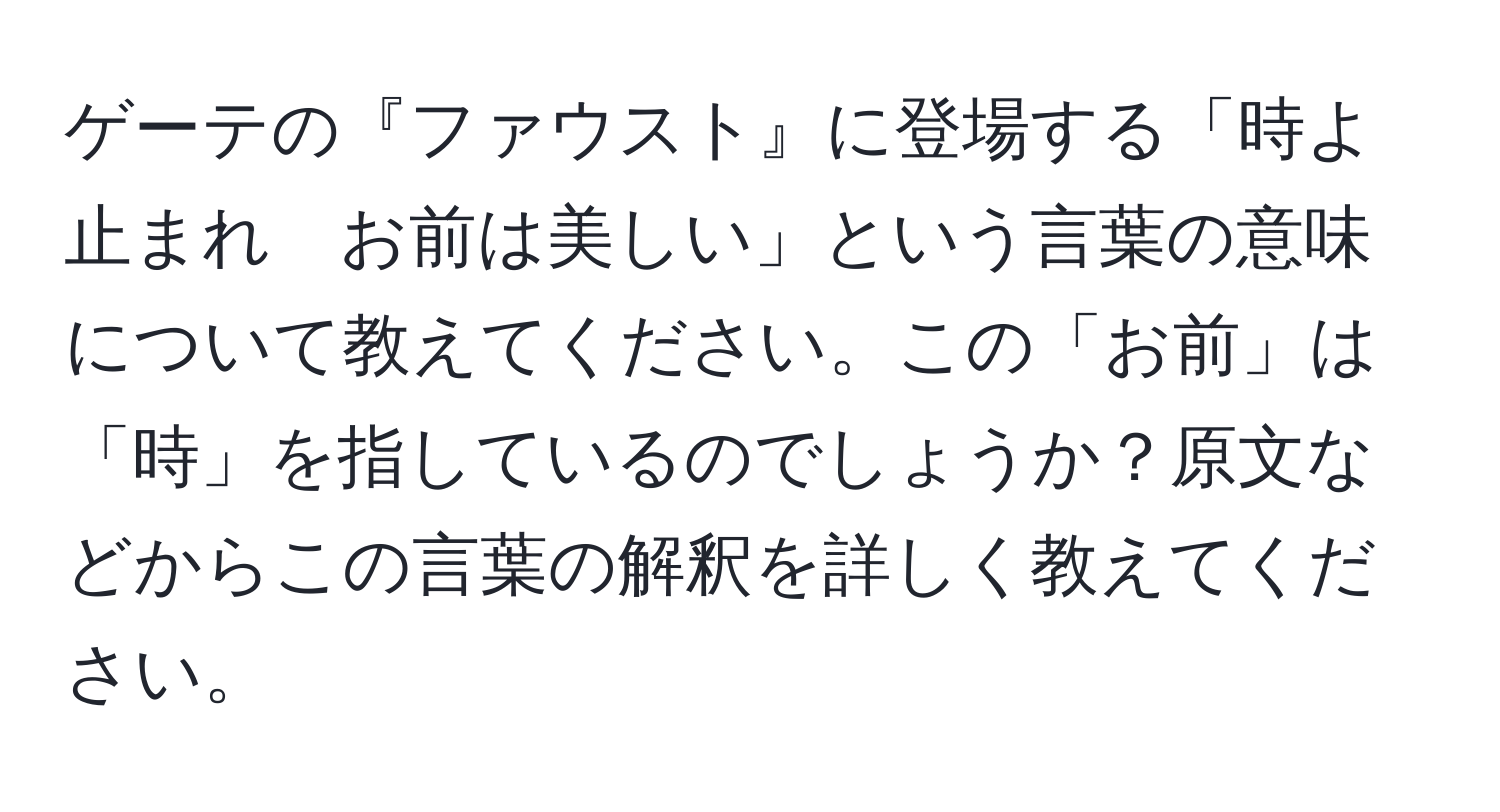 ゲーテの『ファウスト』に登場する「時よ止まれ　お前は美しい」という言葉の意味について教えてください。この「お前」は「時」を指しているのでしょうか？原文などからこの言葉の解釈を詳しく教えてください。