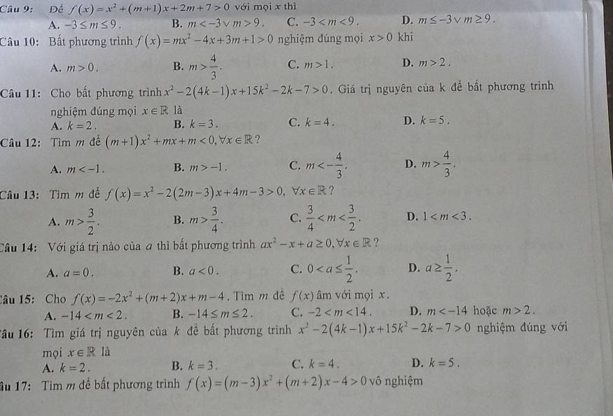 Đề f(x)=x^2+(m+1)x+2m+7>0 với mọi x thì
A. -3≤ m≤ 9. B. m 9. C. -3 D. m≤ -3 m≥ 9.
Câu 10:  Bất phương trình f(x)=mx^2-4x+3m+1>0 nghiệm đúng mọi x>0 khi
A. m>0. B. m> 4/3 . C. m>1. D. m>2.
Câu 11: Cho bất phương trình x^2-2(4k-1)x+15k^2-2k-7>0.  Giá trị nguyên của k đề bắt phương trình
nghiệm đúng mọi x∈ R là
A. k=2. B. k=3. C. k=4. D. k=5.
Câu 12:  Tìm m đề (m+1)x^2+mx+m<0,forall x∈ R ?
A. m B. m>-1. C. m<- 4/3 . D. m> 4/3 .
Câu 13: Tìm m đề f(x)=x^2-2(2m-3)x+4m-3>0, t x∈ R ?
A. m> 3/2 . B. m> 3/4 . C.  3/4  D. 1
Câu 14: Với giá trị nào của a thì bất phương trình ax^2-x+a≥ 0,forall x∈ R ?
A. a=0. a<0. C. 0 D. a≥  1/2 .
B.
Câu 15: Cho f(x)=-2x^2+(m+2)x+m-4. Tìm m đê f(x) âm với mọi x .
A. -14 B. -14≤ m≤ 2. C. -2 D. m hoặc m>2.
Tầu 16: Tìm giá trị nguyên của k đề bất phương trình x^2-2(4k-1)x+15k^2-2k-7>0 nghiệm đúng với
mọi x∈ R là
B.
A. k=2. k=3. C. k=4. D. k=5.
ầu 17: Tìm m để bất phương trình f(x)=(m-3)x^2+(m+2)x-4>0 vô nghiệm