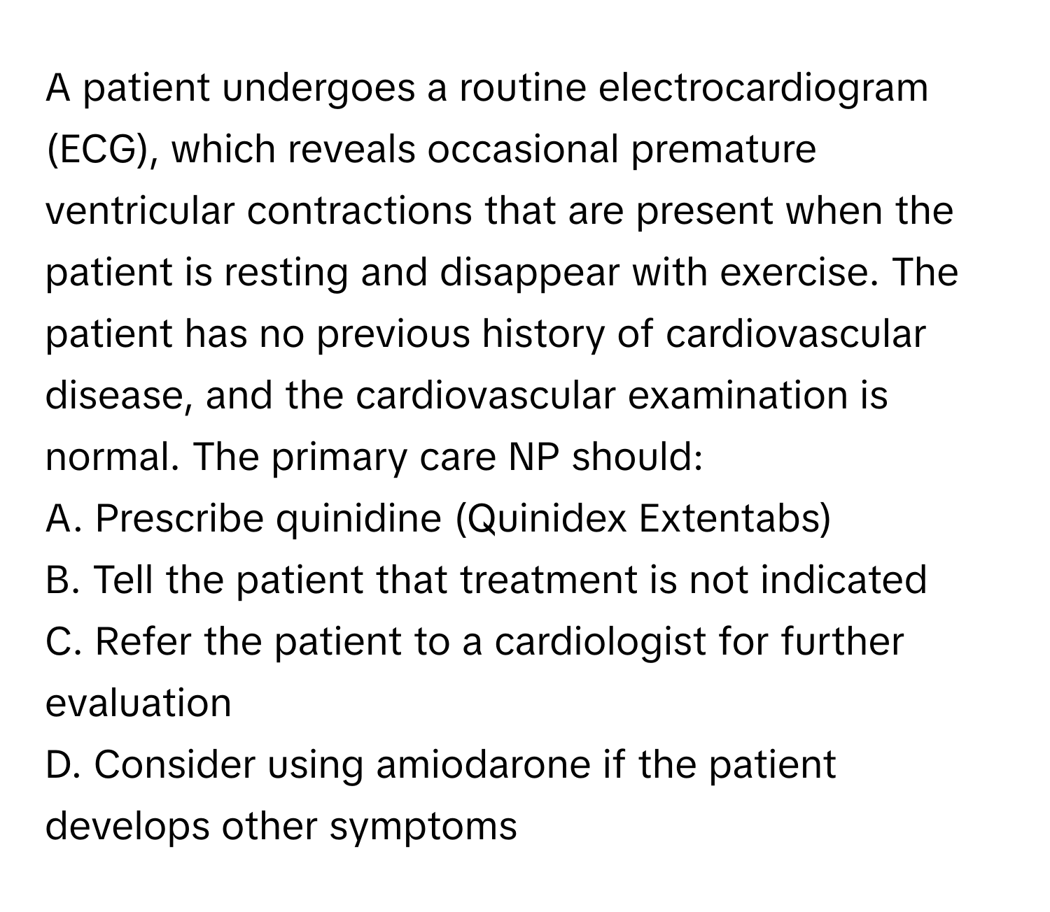 A patient undergoes a routine electrocardiogram (ECG), which reveals occasional premature ventricular contractions that are present when the patient is resting and disappear with exercise. The patient has no previous history of cardiovascular disease, and the cardiovascular examination is normal. The primary care NP should:
A. Prescribe quinidine (Quinidex Extentabs)
B. Tell the patient that treatment is not indicated
C. Refer the patient to a cardiologist for further evaluation
D. Consider using amiodarone if the patient develops other symptoms