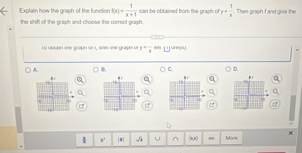 Explain how the graph of the function f(x)= 1/x+1  can be obtained from the graph of y= 1/x . Then graph f and give the
the shift of the graph and choose the correct graph.
1o optain the grapn or r, shir the grapn or y=frac x leπ unit(S)
A.
B.
C.
D.

 □ /□   | ≡ | sqrt(□ ) 1) ∞ More
∴ ∠ C(∠ B]=∠ CAD