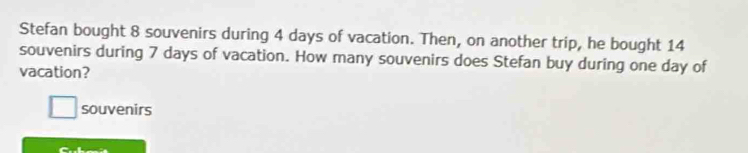 Stefan bought 8 souvenirs during 4 days of vacation. Then, on another trip, he bought 14
souvenirs during 7 days of vacation. How many souvenirs does Stefan buy during one day of 
vacation? 
souvenirs