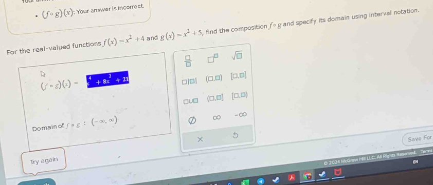 (fcirc g)(x) : Your answer is incorrect.
For the real-valued functions f(x)=x^2+4 and g(x)=x^2+5 , find the composition fcirc g and specify its domain using interval notation.
 □ /□   □^(□) sqrt(□ )
(fcirc g)(x)=□^4+8x^2+21
□ ID (□ ,□ ) [□ ,□ ]
(□ ,□ ] [□ ,□ )
Domain of fcirc g:(-∈fty ,∈fty )
∞
-∞
× Save For
Try again
2024 McGra as r
EN