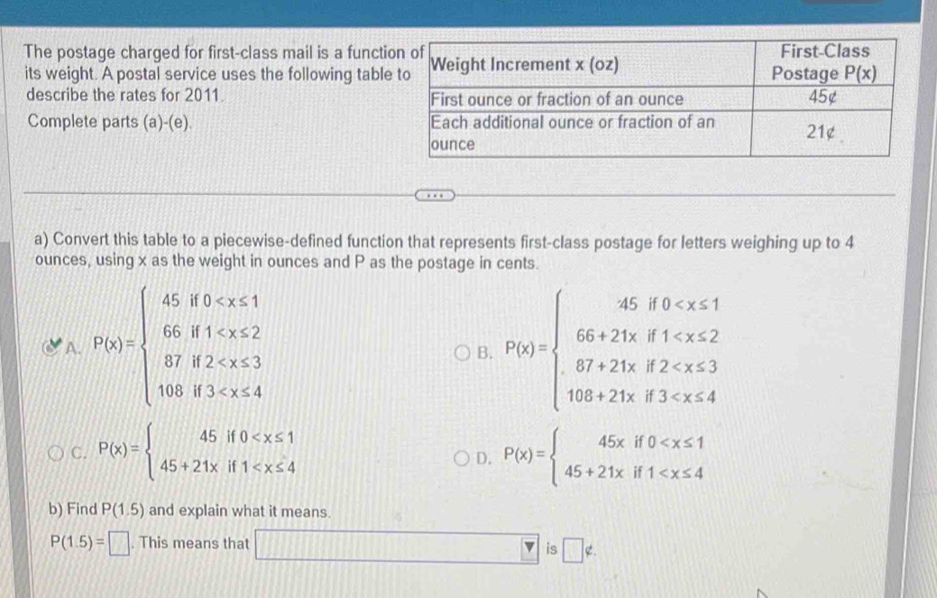 The postage charged for first-class mail is a funct
its weight. A postal service uses the following tabl
describe the rates for 2011. 
Complete parts (a)-(e). 
a) Convert this table to a piecewise-defined function that represents first-class postage for letters weighing up to 4
ounces, using x as the weight in ounces and P as the postage in cents.
A. F(x)=beginarrayl 45if0 P(x)=beginarrayl 45,8
B.
C. P(x)=beginarrayl 45if0 P(x)=beginarrayl 45xif0
D.
b) Find P(1.5) and explain what it means.
P(1.5)=□. This means that □ is □ ∉ .