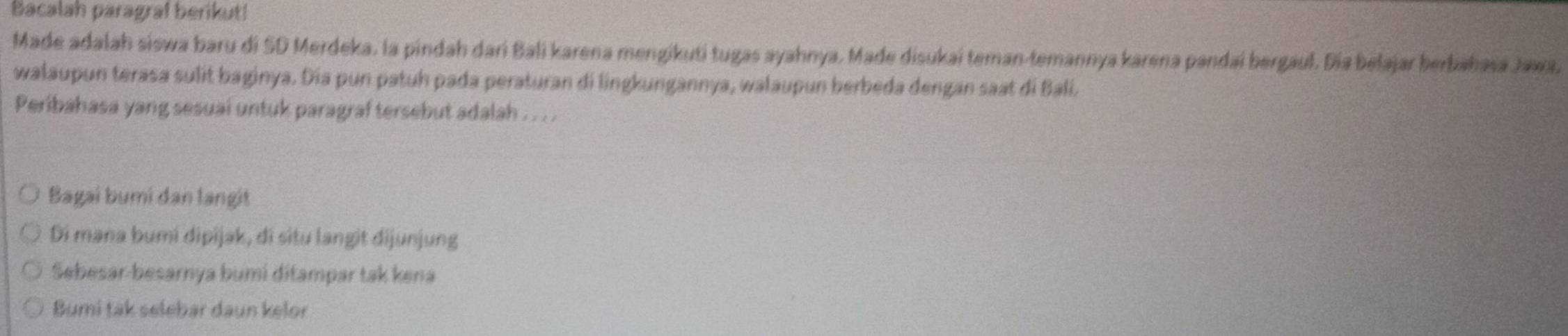 Bacalah paragraf berikut!
Made adalah siswa baru di SD Merdeka, la pindah dari Bali karena mengikuti tugas ayahnya, Made disukai teman-temannya karena pandaí bergául. Día belajar berbahasa Jawa,
walaupun terasa sulit baginya. Dia pun patuh pada peraturan di lingkungannya, walaupun berbeda dengan saat di Balí.
Peribahasa yang sesuai untuk paragraf tersebut adalah ... .
Bagai bumi dan langit
Di mana bumi dipijak, di situ langit dijunjung
Sebesar-besarnya bumi ditampar tak kena
Bumi tak selebar daun kelor