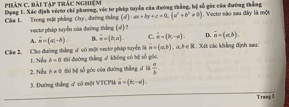 pHÀN C. BàI TậP TRÁC NGHIỆM
Dạng 1. Xác định véctơ chỉ phương, véc tơ pháp tuyến của đường thẳng, hệ số góc của đường thẳng
Câu 1. Trong mặt phẳng Oxy, đường thẳng (d): ax+by+c=0, (a^2+b^2!= 0). Vectơ nào sau đây là một
vectơ pháp tuyến của đường thẳng (d)?
A. vector n=(a;-b). B. vector n=(b;a). C. vector n=(b;-a). D. vector n=(a;b). 
Câu 2. Cho đường thẳng đ có một vectơ pháp tuyến là vector n=(a;b), a, b∈ R. Xét các khẳng định sau:
1. Nếu b=0 thì đường thẳng đ không có hệ số góc.
2. Nếu b!= 0 thì hệ số góc của đường thẳng đ là  a/b . 
3. Đường thắng đ có một VTCPlà vector u=(b;-a). 
Trang 3