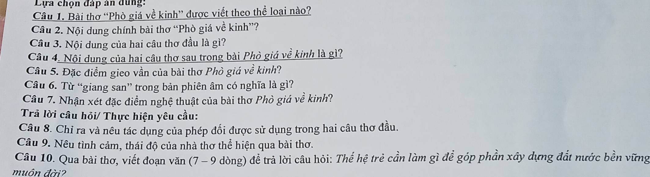 Lựa chọn đáp ản dung: 
Câu 1. Bài thơ “Phò giá về kinh” được viết theo thể loại nào? 
Câu 2. Nội dung chính bài thơ “Phò giá về kinh”? 
Câu 3. Nội dung của hai câu thơ đầu là gì? 
Câu 4. Nội dung của hai câu thơ sau trong bài Phò giá về kinh là gì? 
Câu 5. Đặc điểm gieo vần của bài thơ Phò giá về kinh? 
Câu 6. Từ “giang san” trong bản phiên âm có nghĩa là gì? 
Câu 7. Nhận xét đặc điểm nghệ thuật của bài thơ Phò giá về kinh? 
Trả lời câu hỏi/ Thực hiện yêu cầu: 
Câu 8. Chỉ ra và nêu tác dụng của phép đối được sử dụng trong hai câu thơ đầu. 
Câu 9. Nêu tình cảm, thái độ của nhà thơ thể hiện qua bài thơ. 
Câu 10. Qua bài thơ, viết đoạn văn (7 - 9 dòng) để trả lời câu hỏi: Thế hệ trẻ cần làm gì để góp phần xây dựng đất nước bền vững 
muôn đời?