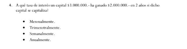 A qué tasa de interés un capital $3.000.000.- ha ganado $2.000,000.- en 2 años si dicho
capital se capitaliza?
Mensualmente.
Trimenstralmente.
Semanalmente.
Anualmente.