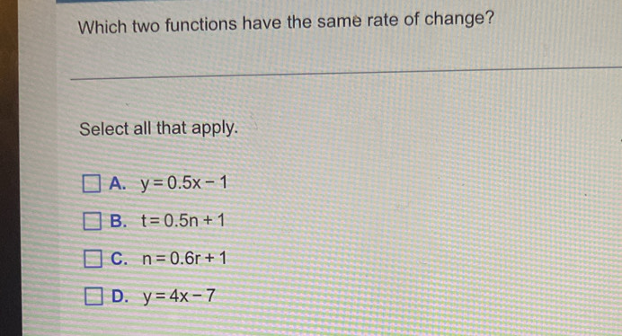 Which two functions have the same rate of change?
Select all that apply.
A. y=0.5x-1
B. t=0.5n+1
C. n=0.6r+1
D. y=4x-7