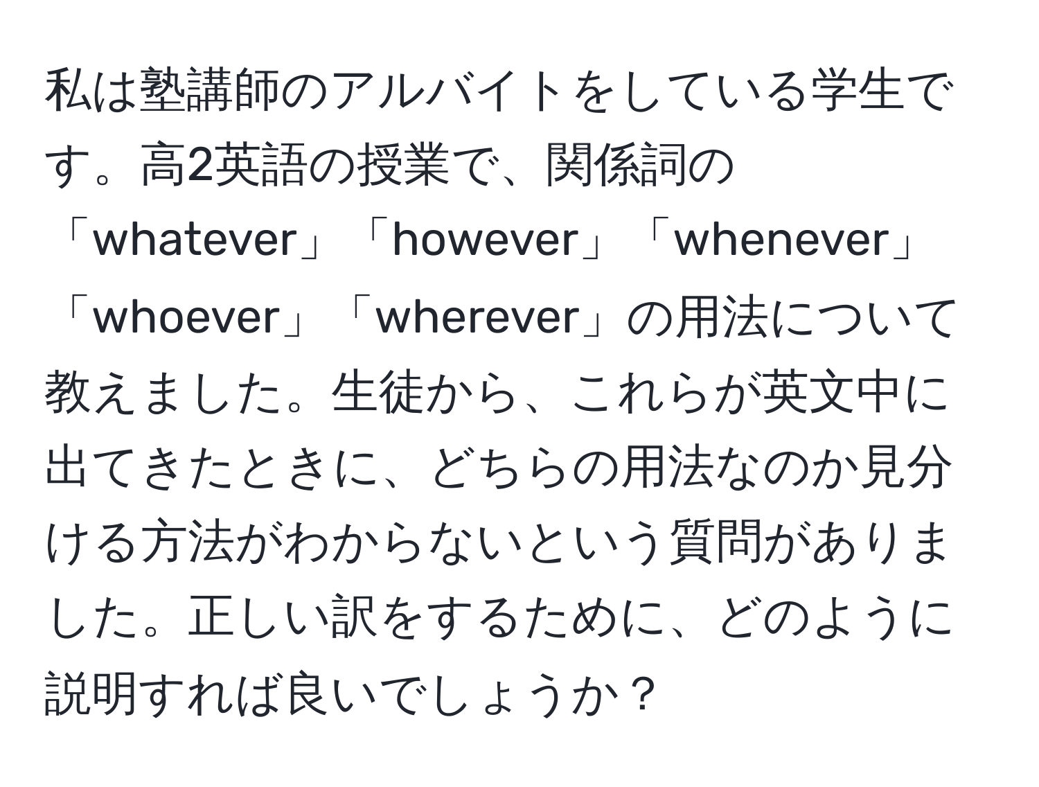 私は塾講師のアルバイトをしている学生です。高2英語の授業で、関係詞の「whatever」「however」「whenever」「whoever」「wherever」の用法について教えました。生徒から、これらが英文中に出てきたときに、どちらの用法なのか見分ける方法がわからないという質問がありました。正しい訳をするために、どのように説明すれば良いでしょうか？