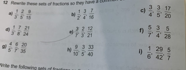 Rewrite these sets of fractions so they have a com 
c) 
a)  1/3 ,  2/5 ,  9/15   1/2 ,  3/4 ,  7/16   3/4 ,  3/5 ,  17/20 
b) 
d)  1/3 ,  7/8 ,  21/24   3/7 ,  2/3 ,  12/21   5/7 ,  3/4 ,  5/28 
e) 
f) 
g)  4/5 ,  6/7 ,  20/35 
h)  9/10 ,  3/5 ,  33/40 
i)  1/6 ,  29/42 ,  5/7 
Write the following sets o fr