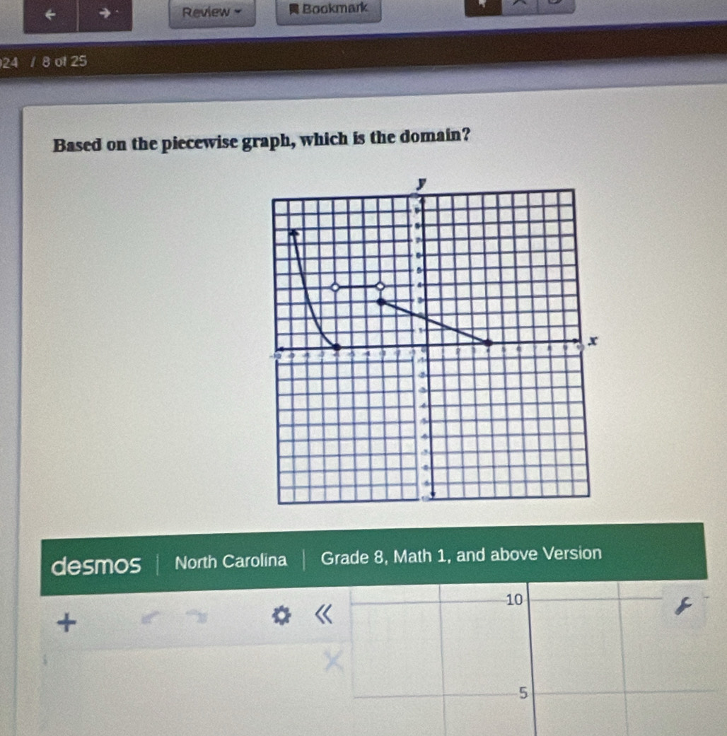 Review . Bookmark 
24 / 8 of 25 
Based on the piecewise graph, which is the domain? 
desmos North Carolina Grade 8, Math 1, and above Version
10
+
5