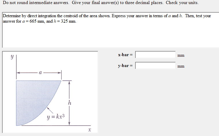 Do not round intermediate answers. Give your final answer(s) to three decimal places. Check your units.
Determine by direct integration the centroid of the area shown. Express your answer in terms of a and h. Then, test your
answer for a=665mm , and h=325mm.
x-bar=□ mm
y-bar=□ mm