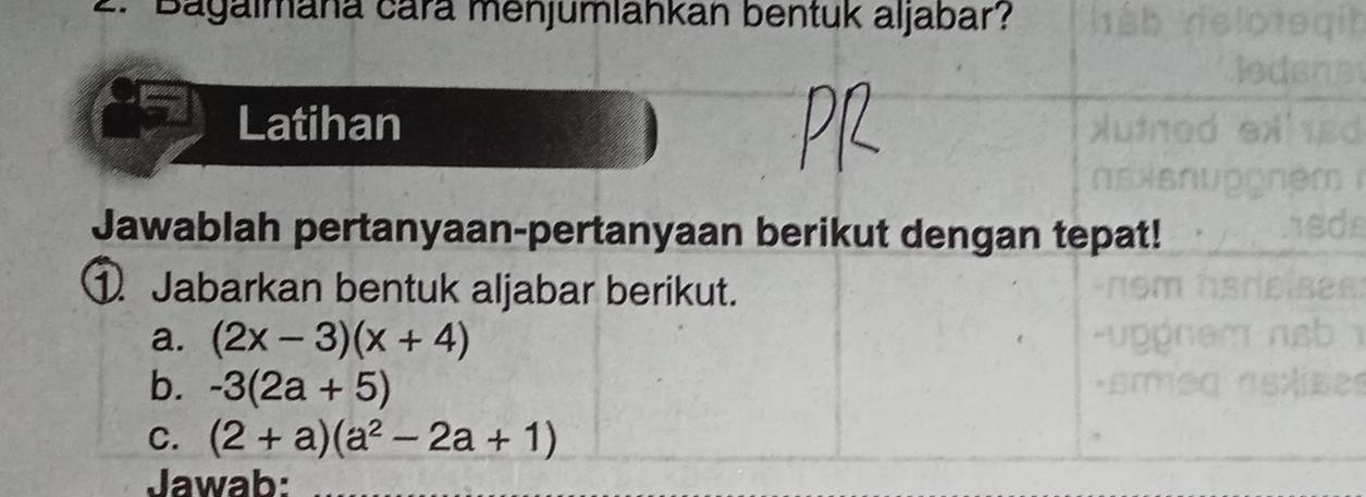 Bagalmana cará menjumlahkan bentuk aljabar? 
Latihan 
Jawablah pertanyaan-pertanyaan berikut dengan tepat! 
①. Jabarkan bentuk aljabar berikut. 
a. (2x-3)(x+4)
b. -3(2a+5)
C. (2+a)(a^2-2a+1)
Jawab: