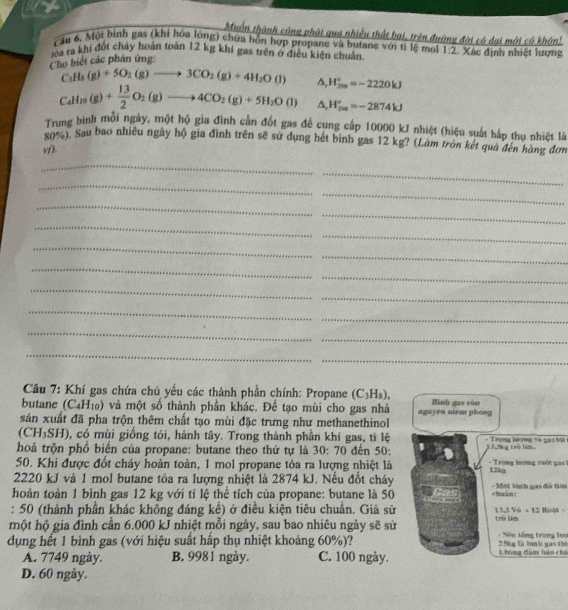 Muồn thành công phải qua nhiều thất bại, trên đường đời có dại mới có khôn!
Câu 6. Một binh gas (khi hóa lông) chứa hỗn hợp propane và butane với tỉ lệ mol
Ha ra khi đốt cháy hoàn toàn 12 kg khí gas trên ở điều kiện chuẩn.
Cho biết các phân ứng: 1:2 Xác định nhiệt lượng
C_3H_8(g)+5O_2(g)to 3CO_2(g)+4H_2O(l) △ ,
C_4H_10(g)+ 13/2 O_2(g)to 4CO_2(g)+5H_2O(l) H_(200)°=-2220kJ
H_(2m)^o=-2874kJ
Trung binh mỗi ngày, một hộ gia đình cần đốt gas để cung cấp 10000 kJ nhiệt (hiệu suất hấp thụ nhiệt là
80%). Sau bao nhiều ngày hộ gia đình trên sẽ sứ dụng hết bình gas 12 kg? (Làm tròn kết quả đến hàng đơn
1f.
_
_
_
_
_
_
_
_
_
_
_
_
_
_
_
_
_
_
_
_
Câầu 7: Khí gas chứa chủ yếu các thành phần chính: Propane (C_3H_8),
Bình gas còn
butane (C_4H_10) và một số thành phần khác. Để tạo mùi cho gas nhà aguyen alem phong
sản xuất đã pha trộn thêm chất tạo mùi đặc trưng như methanethinol
(CH_3SH) 0, có mùi giống tỏi, hành tây. Trong thành phần khí gas, ti lệ  - Trong lượng to g  a s tới 
hoả trộn phổ biến của propane: butane theo thứ tự là 30: 70 đến 50:
3_ % 3% g trò lén,
50. Khi được đốt cháy hoàn toàn, 1 mol propane tỏa ra lượng nhiệt là
- Trong lượng xưới ga 1
12ky
2220 kJ và 1 mol butane tỏa ra lượng nhiệt là 2874 kJ. Nếu đốt cháy
- Mot lình gas đù tiêu
hoàn toàn 1 bình gas 12 kg với tỉ lệ thể tích của propane: butane là 50
chuán:
: 50 (thành phần khác không đáng kể) ở điều kiện tiêu chuẩn. Giả sử
13,3Vo+12Ralyt=
một hộ gia đình cần 6.000 kJ nhiệt mỗi ngày, sau bao nhiêu ngày sẽ sử
trú lín
- Nếu lổng trong luợ
dụng hết 1 bình gas (với hiệu suất hấp thụ nhiệt khoảng 60%)? 25kg là hnh gas thứ
A. 7749 ngày. B. 9981 ngày. C. 100 ngày. Lhông đam bảo chú
D. 60 ngày.