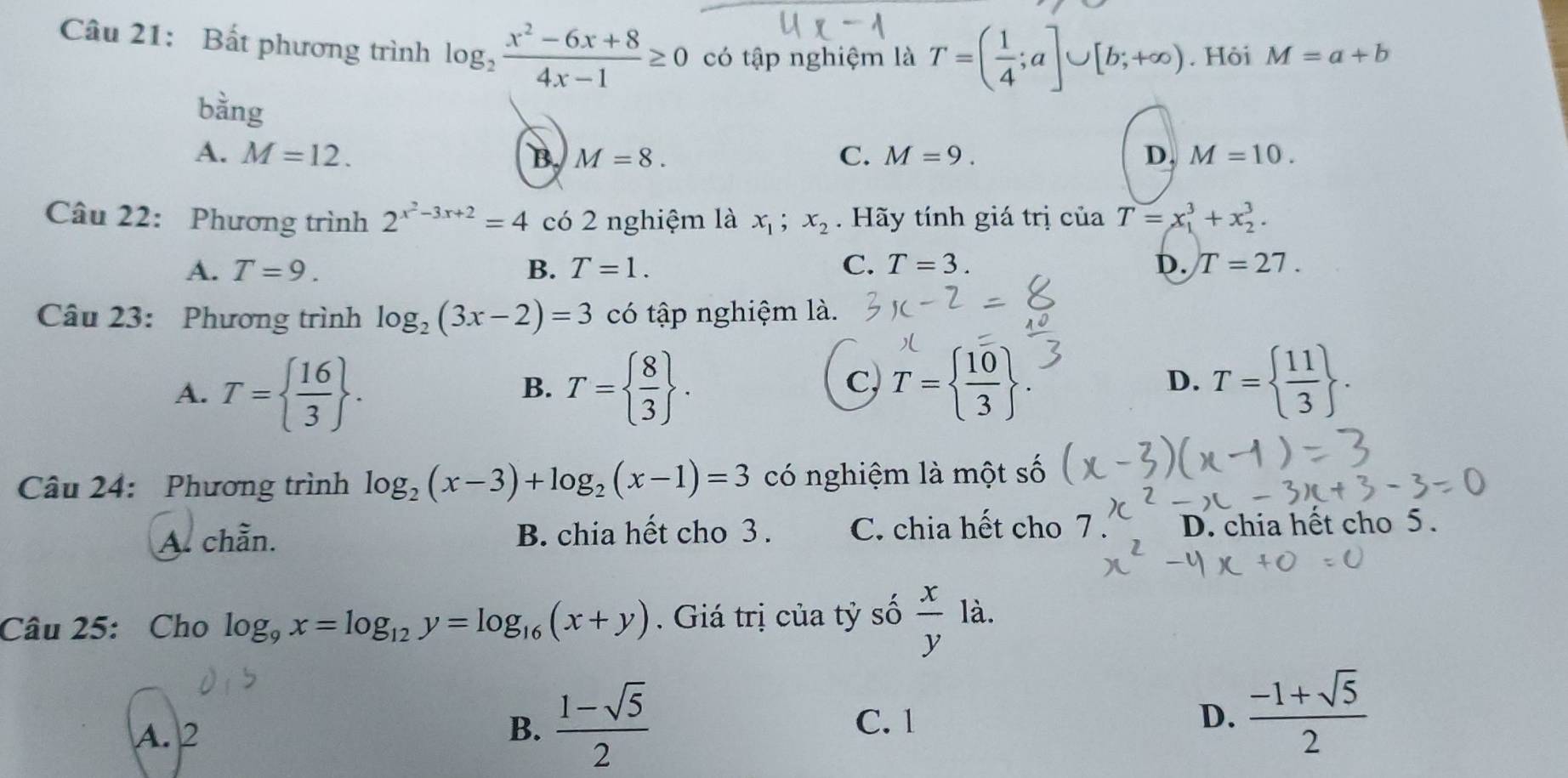 Bất phương trình log _2 (x^2-6x+8)/4x-1 ≥ 0 có tập nghiệm là T=( 1/4 ;a]∪ [b;+∈fty ). Hỏi M=a+b
bằng D.
A. M=12. B. M=8. C. M=9. M=10. 
Câu 22: Phương trình 2^(x^2)-3x+2=4 có 2 nghiệm là x_1; x_2. Hãy tính giá trị của T=x_1^(3+x_2^3.
A. T=9. B. T=1. C. T=3. D. T=27. 
Câu 23: Phương trình log _2)(3x-2)=3 có tập nghiệm là.
c,
A. T=  16/3 . T=  8/3 . T=  10/3 
B.
D. T=  11/3 . 
Câu 24: Phương trình log _2(x-3)+log _2(x-1)=3 có nghiệm là một số
A. chẵn. B. chia hết cho 3. C. chia hết cho 7. D. chia hết cho 5.
Câu 25: Cho log _9x=log _12y=log _16(x+y). Giá trị của tỷ số  x/y  là.
A. 2
B.  (1-sqrt(5))/2  C. 1 D.  (-1+sqrt(5))/2 