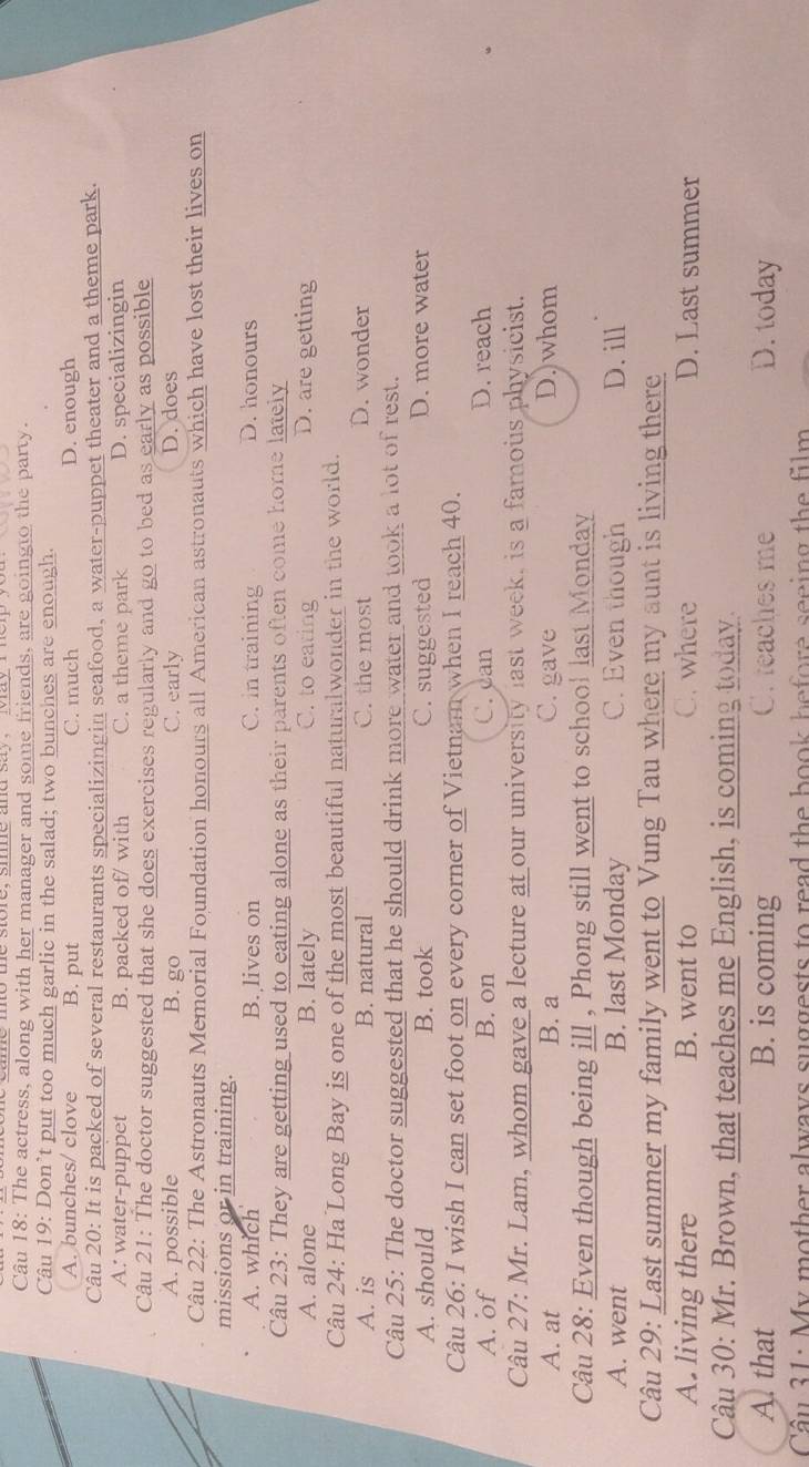 The actress, along with her manager and some friends, are goingto the party.
Câu 19: Don’t put too much garlic in the salad; two bunches are enough.
A. bunches/ clove B. put C. much D. enough
Câu 20: It is packed of several restaurants specializingin seafood, a water-puppet theater and a theme park.
A: water-puppet B. packed of/ with C. a theme park D. specializingin
Câu 21: The doctor suggested that she does exercises regularly and go to bed as early as possible
A. possible B. go C. early D. does
Câu 22: The Astronauts Memorial Foundation honours all American astronauts which have lost their lives on
missions or in training.
A. which B. lives on C. in training D. honours
Câu 23: They are getting used to eating alone as their parents often come home lately
A. alone B. lately C. to eating D. are getting
Câu 24: Ha Long Bay is one of the most beautiful naturalwonder in the world.
A. is B. natural C. the most
D. wonder
Câu 25: The doctor suggested that he should drink more water and took a lot of rest.
A. should B. took C. suggested D. more water
Câu 26: I wish I can set foot on every corner of Vietnam when I reach 40.
A. of B. on C. can D. reach
Câu 27: Mr. Lam, whom gave a lecture at our university last week, is a famous physicist.
A. at B. a C. gave D.)whom
Câu 28: Even though being ill , Phong still went to school last Monday
A. went B. last Monday C. Even though D. ill
Câu 29: Last summer my family went to Vung Tau where my aunt is living there
A. living there B. went to C. where D. Last summer
Câu 30: Mr. Brown, that teaches me English, is coming today.
A. that B. is coming C. teaches me D. today
Cầu 31: My mother always suggests to read the book before seeing the film