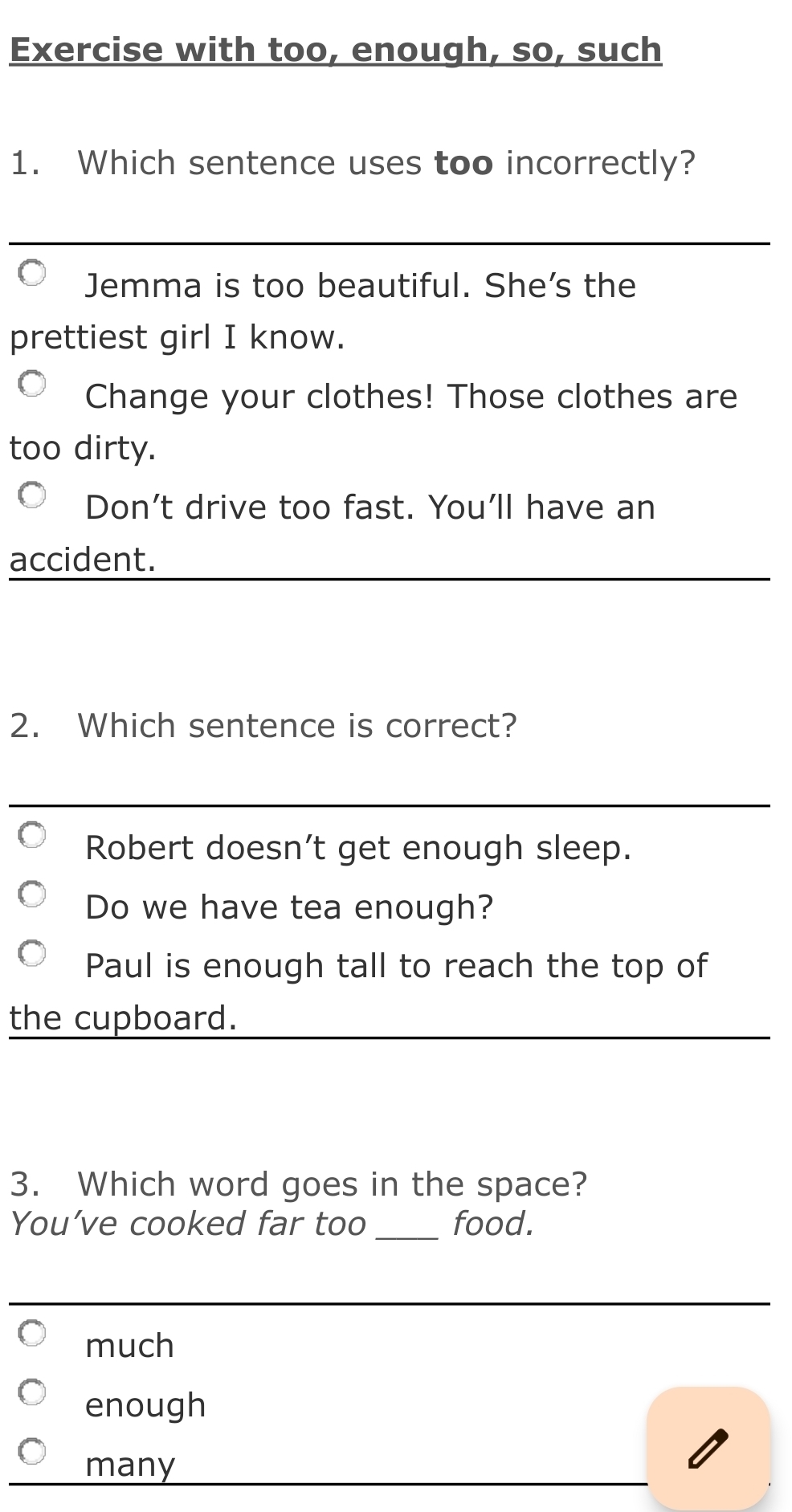 Exercise with too, enough, so, such
1. Which sentence uses too incorrectly?
_
Jemma is too beautiful. She's the
prettiest girl I know.
Change your clothes! Those clothes are
too dirty.
Don’t drive too fast. You'll have an
accident.
_
2. Which sentence is correct?
_
Robert doesn’t get enough sleep.
Do we have tea enough?
Paul is enough tall to reach the top of
the cupboard.
3. Which word goes in the space?
You’ve cooked far too _food.
much
enough
many