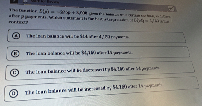 Mark for Review
The function L(p)=-275p+8,000 gives the balance on a certain car loan, in dollars,
after p payments. Which statement is the best interpretation of L(14)=4,150in
context? this
a The loan balance will be $14 after 4,150 payments.
B The loan balance will be $4,150 after 14 payments.
C The loan balance will be decreased by $4,150 after 14 payments.
D The loan balance will be increased by $4,150 after 14 payments.