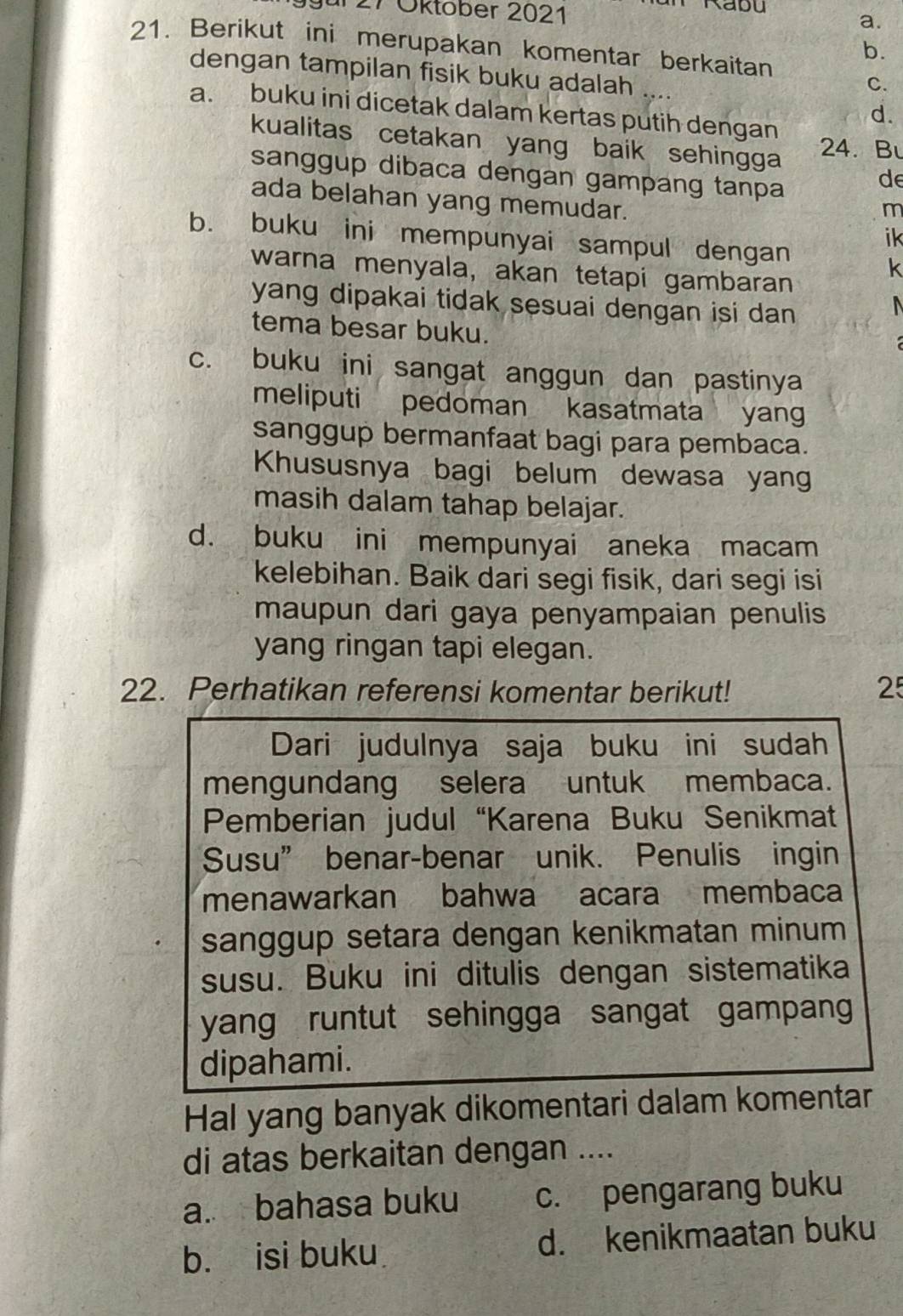 gür 27 Öktober 2021
a.
21. Berikut ini merupakan komentar berkaitan
b.
dengan tampilan fisik buku adalah ....
C.
d.
a. buku ini dicetak dalam kertas putih dengan
kualitas cetakan yang baik sehingga 24. Bu
sanggup dibaca dengan gampang tanpa
de
ada belahan yang memudar.
m
b. buku ini mempunyai sampul dengan
ik
warna menyala, akan tetapi gambaran
k
yang dipakai tidak sesuai dengan isi dan .
tema besar buku.
c. buku ini sangat anggun dan pastinya
meliputi pedoman kasatmata yan
sanggup bermanfaat bagi para pembaca.
Khususnya bagi belum dewasa yang
masih dalam tahap belajar.
d. buku ini mempunyai aneka macam
kelebihan. Baik dari segi fisik, dari segi isi
maupun dari gaya penyampaian penulis
yang ringan tapi elegan.
22. Perhatikan referensi komentar berikut! 25
Dari judulnya saja buku ini sudah
mengundang selera untuk membaca.
Pemberian judul “Karena Buku Senikmat
Susu” benar-benar unik. Penulis ingin
menawarkan bahwa acara membaca
sanggup setara dengan kenikmatan minum
susu. Buku ini ditulis dengan sistematika
yang runtut sehingga sangat gampan
dipahami.
Hal yang banyak dikomentari dalam komentar
di atas berkaitan dengan ....
a. bahasa buku c. pengarang buku
b. isi buku d. kenikmaatan buku