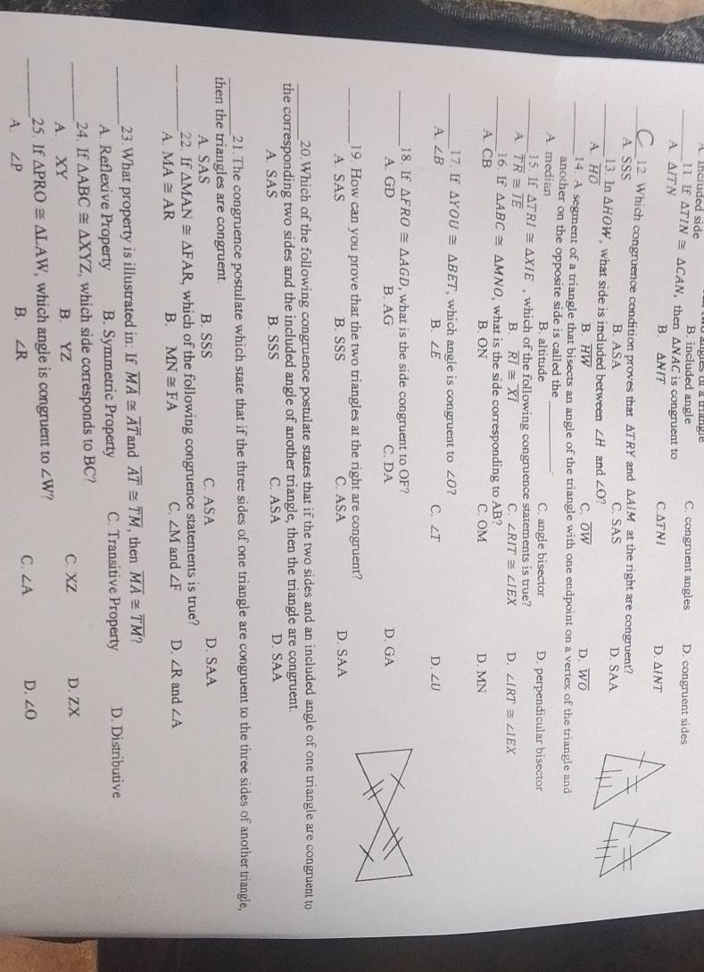 _A  incruded side B. included angle C. congruent angles D. congruent sides
11 If△ TIN≌ △ CAN , then △ NAC
A. △ ITN △ NIT is congruent to
B. C.ΔT NI D. △ INT
_12. Which congruence condition proves that ATRY and △ AIM at the right are congruent?
A. SSS B. ASA C. SAS D. SAA
_13. In △ HOW , what side is included between ∠ H
A overline HO and ∠ O?
B. overline HW C. overline OW D. overline WO
_14. A segment of a triangle that bisects an angle of the triangle with one endpoint on a vertex of the triangle and
another on the opposite side is called the
A median _C. angle bisector D. perpendicular bisector
B. altitude
_15. If △ TRI≌ △ XIE , which of the following congruence statements is true?
A. overline TR≌ overline IE B. overline RI≌ overline XI C. ∠ RIT≌ ∠ IEX D. ∠ IRT≌ ∠ IEX
_16. If△ ABC≌ △ MNO , what is the side corresponding to AB?
A. CB B. ON C. OM D. MN
_17. If △ YOU≌ △ BET which angle is congruent to ∠ O ?
A. ∠ B C. ∠ T D. ∠ U
B. ∠ E
_18. If △ FRO≌ △ AGD , what is the side congruent to OF?
A. GD B. AG C. DA D. GA
_19. How can you prove that the two triangles at the right are congruent?
A. SAS B. SSS C. ASA D. SAA
_20.Which of the following congruence postulate states that if the two sides and an included angle of one triangle are congruent to
the corresponding two sides and the included angle of another triangle, then the triangle are congruent.
A. SAS B. SSS C. ASA D. SAA
_
21.The congruence postulate which state that if the three sides of one triangle are congruent to the three sides of another triangle,
then the triangles are congruent. C. ASA D. SAA
A. SAS B. SSS
_
22. If △ MAN≌ △ FAR , which of the following congruence statements is true?
A. MA≌ AR B. MN≌ FA C. ∠ M and ∠ F D. ∠ R and ∠ A
_
23. What property is illustrated in: If overline MA≌ overline AT and overline AT≌ overline TM , then overline MA≌ overline TM 7
A. Reflexive Property B. Symmetric Property C. Transitive Property D. Distributive
24. If △ ABC≌ △ XYZ which side corresponds to BC?
_A. XY B. YZ C. XZ D. ZX
25. If △ PRO≌ △ LAW , which angle is congruent to ∠ W
_A. ∠ P B. ∠ R C. ∠ A D. ∠ O