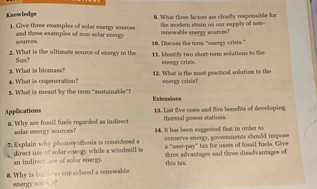 Knowledge 9. What three factors are chiefly responsible for 
1. Give three examples of solar energy sources the modern strain on our supply of non- 
and three examples of non-solar energy renewable energy sources? 
sources. 10. Discuss the term “energy crisis.” 
2. What is the ultimate source of energy in the 11. Identify two short-term solutions to the 
Sun? energy crisis. 
3. What is biomass? 
12. What is the most practical solution to the 
4. What is cogeneration? energy crisis? 
5. What is meant by the term “sustainable”? 
Extensions 
Applications 13. List five costs and five benefits of developing 
6. Why are fossil fuels regarded as indirect thermal power stations. 
solar energy sources? 14. It has been suggested that in order to 
7. Explain why photosynthesis is considered a conserve energy, governments should impose 
direct use of solar energy while a windmill is a “user-pay” tax for users of fossil fuels. Give 
an indirect use of solar energy. three advantages and three disadvantages of 
this tax. 
8. Why is bigness considered a renewable 
energy sou s?