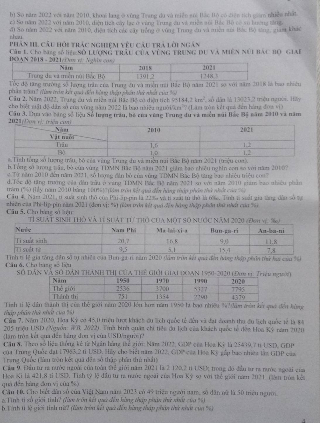 b) So năm 2022 với năm 2010, khoai lang ở vùng Trung du và miền núi Bắc Bộ có điện tích giám nhiều nhất.
c) So năm 2022 với năm 2010, điện tích cây lạc ở vùng Trung du và miễn núi Bắc Bộ có xu hướng tăng.
d) So năm 2022 với năm 2010, diện tích các cây trồng ở vùng Trung du và miền núi Bắc Bộ tăng, giảm khác
nhau.
phản HI. cầu hỏi trác nghiệm yêu cầu trả lời ngán
Câu 1. Cho bảng số liệu:Số LượnG trầu Của VùNG TRUNG DU Và MIÊN NÚI BÁC Bộ GIAI
Tốc độ tăng trưởng số lượng trâu của Trung du và miền núi Bắc Bộ năm 2021 so với năm 2018 là bao nhiêu
phần trăm? (làm tròn kết quả đến hàng thập phân thứ nhất của %)
Câu 2. Năm 2022, Trung du và miền núi Bắc Bộ có diện tích 95184,2km^2 , số dân là 13023,2 triệu người. Hãy
cho biết mật độ dân số của vùng năm 2022 là bao nhiêu người km^2 * (Làm tròn kết quả đến hàng đơn vị)
Câu 3. Dựa vào bảng số liệu Số lượng trâu, bò của vùng Trung du và miền núi Bắc Bộ năm 2010 và năm
của vùng Trung du và miền núi Bắc Bộ năm 2021 (triệu con).
b.Tổng số lượng trâu, bò của vùng TDMN Bắc Bộ năm 2021 giảm bao nhiêu nghìn con so với năm 2010?
c.Từ năm 2010 đến năm 2021, số lượng đàn bò của vùng TDMN Bắc Bộ tăng bao nhiêu triệu con?
d.Tốc độ tăng trưởng của đàn trâu ở vùng TDMN Bắc Bộ năm 2021 so với năm 2010 giám bao nhiều phần
trăm (%) (lấy năm 2010 bằng 100%)?(làm tròn kết quả đến hàng thập phân thứ nhất của %)
Cầu 4. Năm 2021, tỉ suất sinh thỏ của Phi-lip-pin là 22% và tỉ suất tử thỏ là 6‰. Tính tí suất gia tăng dân số tự
nhiên của Phi-lip-pin năm 2021 (đơn vị: %) (làm tròn kết quả đến hàng thập phân thứ nhất của %).
Câu 5. Cho bảng số liệu:
Tỉ SUÁT SINH THÔ Và Tỉ SUÁT Từ THỏ CủA MộT SÔ NƯỚC NăM 2020 (Đơn vị: %)
Tinh tỉ lệ gia tăng dân số tự nhiên của Bun-ga-ri năm 2020 (làm tròn kết quả đến hàng thập phân thứ hai của %)
Câu 6. Cho bảng số liệu
Số DâN Và Số DâN THẢNH THị CỦA THÊ GIỚI GIAI ĐOAN 1950-2020 (Đơn vị: Triệugười)
Tinh tỉ lệ dân thành thị của thể giới năm 2020 lớn hơn năm 1950 là bao nhiêu %?(làm tròn kết quả đến hàng
thập phân thứ nhất của %)
Cầu 7, Năm 2020, Hoa Kỳ có 45,0 triệu lượt khách du lịch quốc tế đền và đạt doanh thu du lịch quốc tế là 84
205 triệu USD (Nguồn: WB, 2022). Tính bình quân chi tiêu du lịch của khách quốc tế đến Hoa Kỳ năm 2020
(làm tròn kết quả đến hàng đơn vị của USD/người)?
Câu 8. Theo số liệu thống kê từ Ngân hàng thế giới: Năm 2022, GDP của Hoa Kỳ là 25439,7 tỉ USD, GDP
của Trung Quốc đạt 17963,2 ti USD. Hãy cho biết năm 2022, GDP của Hoa Kỳ gắp bao nhiêu lần GDP của
Trung Quốc (làm tròn kết quả đến số thập phân thứ nhất)
Câu 9. Đầu tư ra nước ngoài của toàn thể giới năm 2021 là 2 120,2 tỉ USD; trong đó đầu tư ra nước ngoài của
Hoa Ki là 421,8 tỉ USD. Tính tỷ lệ đầu tư ra nước ngoài của Hoa Kỳ so với thể giới năm 2021. (làm tròn kết
quả đền hàng đơn vị của %)
Câu 10. Cho biết dân số của Việt Nam năm 2023 có 49 triệu người nam, số dân nữ là 50 triệu người.
a.Tính tỉ số giới tính? (làm tròn kết quá đến hàng thập phân thứ nhất của %)
b.Tính ti lệ giới tính nữ? (làm tròn kết quả đến hàng thập phân thứ nhất của %)