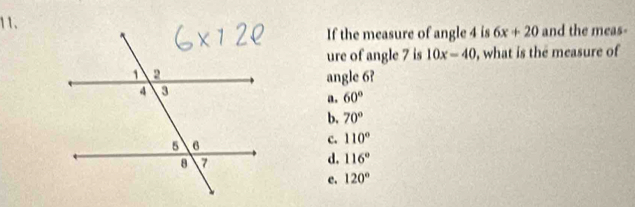 If the measure of angle 4 is 6x+20 and the meas-
ure of angle 7 is 10x-40 , what is the measure of
angle 6?
a. 60°
b. 70°
c. 110°
d. 116°
e. 120°